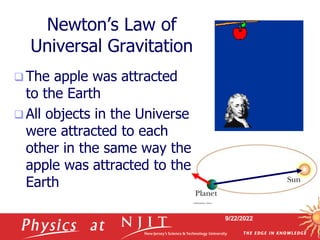9/22/2022
Newton’s Law of
Universal Gravitation
 The apple was attracted
to the Earth
 All objects in the Universe
were attracted to each
other in the same way the
apple was attracted to the
Earth
 