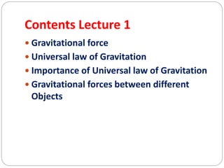 Contents Lecture 1
 Gravitational force
 Universal law of Gravitation
 Importance of Universal law of Gravitation
 Gravitational forces between different
Objects
 