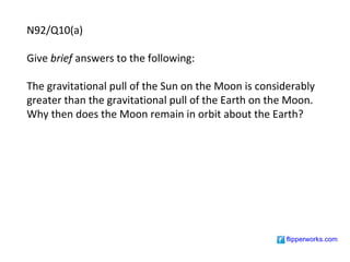 N92/Q10(a)

Give brief answers to the following:

The gravitational pull of the Sun on the Moon is considerably
greater than the gravitational pull of the Earth on the Moon.
Why then does the Moon remain in orbit about the Earth?




                                                      flipperworks.com
 