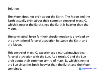 Solution

The Moon does not orbit about the Earth. The Moon and the
Earth actually orbit about their common centre of mass, C,
which is nearer the Earth since the Earth is heavier than the
Moon.

The centripetal force for their circular motion is provided by
the gravitational force of attraction between the Earth and
the Moon.

This centre of mass, C, experiences a mutual gravitational
force of attraction with the Sun. As a result, C and the Sun
orbit about their common centre of mass, D, which is nearer
the Sun since the Sun is heavier than the Earth and the Moon
combined.                                                 flipperworks.com
 