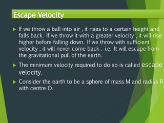  If we throw a ball into air , it rises to a certain height and
falls back. If we throw it with a greater velocity , it will rise
higher before falling down. If we throw with sufficient
velocity , it will never come back . i.e. It will escape from
the gravitational pull of the earth.
 The minimum velocity required to do so is called escape
velocity.
 Consider the earth to be a sphere of mass M and radius R
with centre O.
 