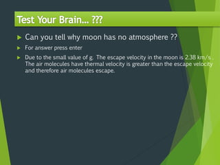  Can you tell why moon has no atmosphere ??
 For answer press enter
 Due to the small value of g. The escape velocity in the moon is 2.38 km/s .
The air molecules have thermal velocity is greater than the escape velocity
and therefore air molecules escape.
 