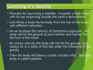 • Principle for launching a satellite : Consider a high tower
with its top projecting outside the earth’s atmosphere.
• Lets throw a body horizontally from the top of the tower
with different velocities.
• As we increase the velocity of horizontal projection , the
body will hit the ground at point farther and farther from
the foot of the tower.
• At certain velocity the body will not hit the ground , but
always be in a state of free fall under the influence of the
gravity.
• Then the body will follow a stable circular orbit . And that
body is called satellite.
 