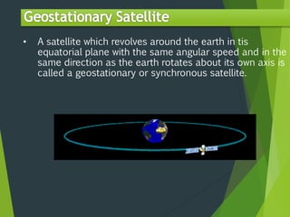 • A satellite which revolves around the earth in tis
equatorial plane with the same angular speed and in the
same direction as the earth rotates about its own axis is
called a geostationary or synchronous satellite.
 