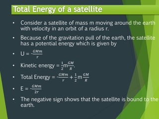 • Consider a satellite of mass m moving around the earth
with velocity in an orbit of a radius r.
• Because of the gravitation pull of the earth, the satellite
has a potential energy which is given by
• U = -
𝐺𝑀𝑚
𝑟
• Kinetic energy =
1
2
m
𝐺𝑀
𝑅
.
• Total Energy = -
𝐺𝑀𝑚
𝑟
+
1
2
m
𝐺𝑀
𝑅
• E = -
𝐺𝑀𝑚
2𝑟
• The negative sign shows that the satellite is bound to the
earth.
 