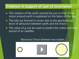  The rotation of the earth around the sun or that of the
moon around earth is explained on the basis of this law.
 The tide are formed in ocean due to the gravitational
force of attraction between earth and the moon.
 The value of g can be used to predict the orbits and time
period of an satellite.
Attraction Force between two bodies
 
