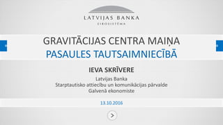 GRAVITĀCIJAS CENTRA MAIŅA
PASAULES TAUTSAIMNIECĪBĀ
IEVA SKRĪVERE
Latvijas Banka
Starptautisko attiecību un komunikācijas pārvalde
Galvenā ekonomiste
13.10.2016
 