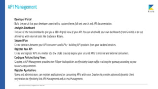 API Management
Developer Portal
Build the portal that your developers want with a custom theme, full text search and API documentation.
Analytics Dashboard
The out-of-the-box dashboards give you a 360-degree view of your API. You can also build your own dashboards from Gravitee.io or use
all metrics with external tools like Grafana or Kibana.
Secured Plan
Create contracts between your API consumers and APIs - building API products from your backend services.
Register Your API
Create and register APIs in a matter of a few clicks to easily expose your secured APIs to internal and external consumers.
Conﬁgure Policies Using Flows
Gravitee.io API Management provides over 50 pre-built policies to effectively shape traﬃc reaching the gateway according to your
business requirements.
Register Applications
Users and administrators can register applications for consuming APIs with ease. Gravitee.io provides advanced dynamic client
registration to effectively link API Management and Access Management.
 