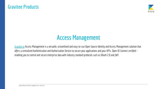 Gravitee Products
Gravitee.io Access Management is a versatile, streamlined and easy-to-use Open Source Identity and Access Management solution that
offers a centralized Authentication and Authorization Service to secure your applications and your APIs. Open ID Connect certiﬁed -
enabling you to control and secure enterprise data with industry standard protocols such as OAuth 2.0 and JWT.
Access Management
 