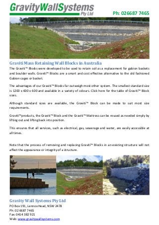 Ph: 026687 7465
Graviti Mass Retaining Wall Blocks in Australia
The Graviti™ Blocks were developed to be used to retain soil as a replacement for gabion baskets
and boulder walls. Graviti™ Blocks are a smart and cost effective alternative to the old fashioned
Gabion cages or basket.
The advantages of our Graviti™ Blocks far outweigh most other system. The smallest standard size
is 1200 x 600 x 600 and available in a variety of colours. Click here for the table of Graviti™ Block
sizes.
Although standard sizes are available, the Graviti™ Block can be made to suit most size
requirements.
Graviti™products, the Graviti™ Block and the Graviti™ Mattress can be reused as needed simply by
lifting out and lifting back into position.
This ensures that all services, such as electrical, gas, sewerage and water, are easily accessible at
all times.
Note that the process of removing and replacing Graviti™ Blocks in an existing structure will not
affect the appearance or integrity of a structure.
Gravity Wall Systems Pty Ltd
PO Box 191, Lennox Head, NSW 2478
Ph: 02 6687 7465
Fax: 0414 382 921
Web: www.gravitywallsystems.com
 