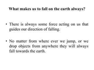 What makes us to fall on the earth always?
• There is always some force acting on us that
guides our direction of falling.
• No matter from where ever we jump, or we
drop objects from anywhere they will always
fall towards the earth.
 