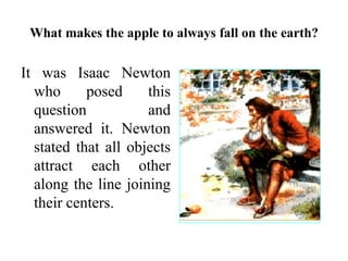 What makes the apple to always fall on the earth?
It was Isaac Newton
who posed this
question and
answered it. Newton
stated that all objects
attract each other
along the line joining
their centers.
 