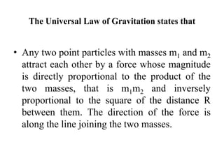 The Universal Law of Gravitation states that
• Any two point particles with masses m1 and m2
attract each other by a force whose magnitude
is directly proportional to the product of the
two masses, that is m1m2 and inversely
proportional to the square of the distance R
between them. The direction of the force is
along the line joining the two masses.
 