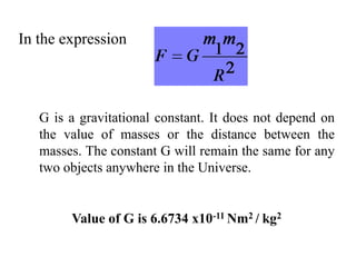 In the expression
G is a gravitational constant. It does not depend on
the value of masses or the distance between the
masses. The constant G will remain the same for any
two objects anywhere in the Universe.
Value of G is 6.6734 x10-11 Nm2 / kg2
 