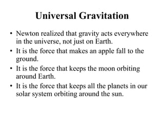 Universal Gravitation
• Newton realized that gravity acts everywhere
in the universe, not just on Earth.
• It is the force that makes an apple fall to the
ground.
• It is the force that keeps the moon orbiting
around Earth.
• It is the force that keeps all the planets in our
solar system orbiting around the sun.
 