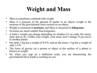 Weight and Mass
• Mass is sometimes confused with weight.
• Mass is a measure of the amount of matter in an object; weight is the
measure of the gravitational force exerted on an object.
• Weight is measured in newtons, and Mass is measured in kilograms.
• Newtons are much smaller than kilograms.
• A body’s weight can change depending on whether it’s on earth, the moon,
mars and so on. Unlike your weight, your mass won’t change if you move
to another planet.
• On earth, 1 kg has a weight of 9.8 N, and on the moon, 1 kg has a weight of
only 1.6 N.
• The force of gravity on a person or object at the surface of a planet is
known as weight.
• So, when you step on a bathroom scale, you are determining the
gravitational force Earth is exerting on you.
 
