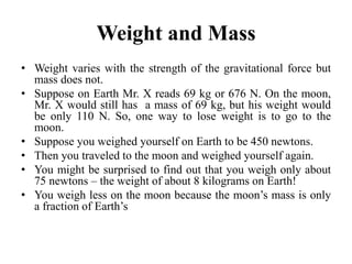 Weight and Mass
• Weight varies with the strength of the gravitational force but
mass does not.
• Suppose on Earth Mr. X reads 69 kg or 676 N. On the moon,
Mr. X would still has a mass of 69 kg, but his weight would
be only 110 N. So, one way to lose weight is to go to the
moon.
• Suppose you weighed yourself on Earth to be 450 newtons.
• Then you traveled to the moon and weighed yourself again.
• You might be surprised to find out that you weigh only about
75 newtons – the weight of about 8 kilograms on Earth!
• You weigh less on the moon because the moon’s mass is only
a fraction of Earth’s
 