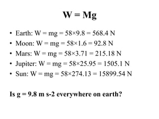 W = Mg
• Earth: W = mg = 58×9.8 = 568.4 N
• Moon: W = mg = 58×1.6 = 92.8 N
• Mars: W = mg = 58×3.71 = 215.18 N
• Jupiter: W = mg = 58×25.95 = 1505.1 N
• Sun: W = mg = 58×274.13 = 15899.54 N
Is g = 9.8 m s-2 everywhere on earth?
 