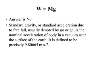 W = Mg
• Answer is No.
• Standard gravity, or standard acceleration due
to free fall, usually denoted by go or gn, is the
nominal acceleration of body in a vacuum near
the surface of the earth. It is defined to be
precisely 9.80665 m s-2.
 
