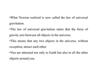 •What Newton realized is now called the law of universal
gravitation.
•The law of universal gravitation states that the force of
gravity acts between all objects in the universe.
•This means that any two objects in the universe, without
exception, attract each other.
•You are attracted not only to Earth but also to all the other
objects around you.
 