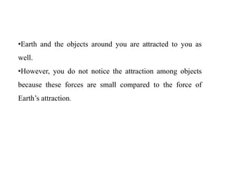 •Earth and the objects around you are attracted to you as
well.
•However, you do not notice the attraction among objects
because these forces are small compared to the force of
Earth’s attraction.
 
