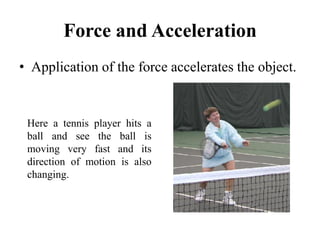 Force and Acceleration
• Application of the force accelerates the object.
Here a tennis player hits a
ball and see the ball is
moving very fast and its
direction of motion is also
changing.
 