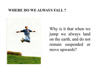 Why is it that when we
jump we always land
on the earth, and do not
remain suspended or
move upwards?
WHERE DO WE ALWAYS FALL ?
 
