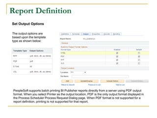 Report Definition
Set Output Options
The output options are
based upon the template
type as shown below:
PeopleSoft supports batch printing BI Publisher reports directly from a server using PDF output
format. When you select Printer as the output location, PDF is the only output format displayed in
the Process Scheduler Process Request Dialog page. When PDF format is not supported for a
report definition, printing is not supported for that report.
 