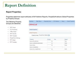 Report Definition
Report Properties:
Properties determine report attributes of BI Publisher Reports. PeopleSoft delivers Global Properties
by Property Groups.
The following Property
Groups are delivered:
 
