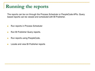 Running the reports
The reports can be run through the Process Scheduler or PeopleCode APIs. Query
based reports can be viewed and scheduled with BI Publisher.
 Run reports in Process Scheduler
 Run BI Publisher Query reports.
 Run reports using PeopleCode.
 Locate and view BI Publisher reports
 