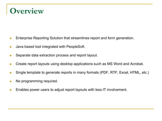 Overview
 Enterprise Reporting Solution that streamlines report and form generation.
 Java based tool integrated with PeopleSoft.
 Separate data extraction process and report layout.
 Create report layouts using desktop applications such as MS Word and Acrobat.
 Single template to generate reports in many formats (PDF, RTF, Excel, HTML, etc.)
 No programming required.
 Enables power users to adjust report layouts with less IT involvement.
 