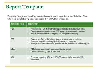 Report Template
Template design involves the construction of a report layout in a template file. The
following templates types are supported in BI Publisher reports.
Template Type Description
PDF • Prerendered PDF forms that are populated with data at run time.
• Faster report generation than RTF since no rendering is needed.
• Simple form-based reporting with no complex formatting.
RTF • Reports are full rendered and output is generated at runtime.
• Provides output formatting flexibility to report designer.
• Ability to incorporate charts, dynamic tables, conditional formatting, etc.
eText • RTF-based templates to generate flat-file output.
• Useful for creating ETF or EDI files.
XSL • Complex reporting XSL and XSL-FO elements for use with XSL
templates.
 
