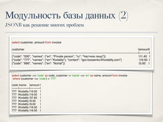 Модульность базы данных (2)
JSONB как решение многих проблем
select customer ->> 'code' as code, customer -> 'name' ->> 'en' as name, amount from invoice
where (customer ->> ‘code') = ‘777'
code |name |amount |
-------|-----------|-----------|
777 |Kodality |19.50 |
777 |Kodality |19.50 |
777 |Kodality |37.65 |
777 |Kodality |9.00 |
777 |Kodality |9.00 |
777 |Kodality |16.50 |
777 |Kodality |16.50 |
select customer, amount from invoice
customer |amount|
-------------------------------------------------------------------------------------------------------------------------------|----------|
{"code": "000", "names": {"en": “Private person”, "ru": “Частное лицо”}} |11.40 |
{"code": "777", "names": {“en":“Kodality"}, "contact": “igor.bossenko@kodality.com”} |19.50 |
{"code": “666", "names": {"en": “Nortal"}} |3.00 |
 