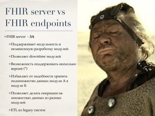 FHIR server vs
FHIR endpoints
✤FHIR server - ЗА
✤Поддерживает модульность и
независимую разработку модулей
✤Позволяет downtime модулей
✤Возможность поддерживать несколько
версий (*)
✤Избавляет от надобности хранить
подмножество данных модуля А в
модуле Б
✤Позволяет делать операции на
множествах данных из разных
модулей
✤ETL из legacy систем
 