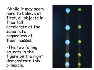 •While it may seem
hard to believe at
first, all objects in
free fall
accelerate at the
same rate
regardless of
their masses.
•The two falling
objects in the
figure on the right
demonstrate this
principle.
 