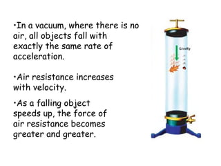 •In a vacuum, where there is no
air, all objects fall with
exactly the same rate of
acceleration.
•Air resistance increases
with velocity.
•As a falling object
speeds up, the force of
air resistance becomes
greater and greater.
 