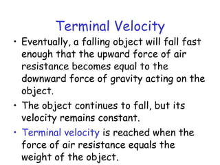 Terminal Velocity
• Eventually, a falling object will fall fast
enough that the upward force of air
resistance becomes equal to the
downward force of gravity acting on the
object.
• The object continues to fall, but its
velocity remains constant.
• Terminal velocity is reached when the
force of air resistance equals the
weight of the object.
 