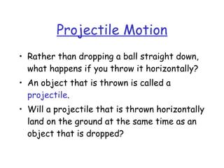 Projectile Motion
• Rather than dropping a ball straight down,
what happens if you throw it horizontally?
• An object that is thrown is called a
projectile.
• Will a projectile that is thrown horizontally
land on the ground at the same time as an
object that is dropped?
 
