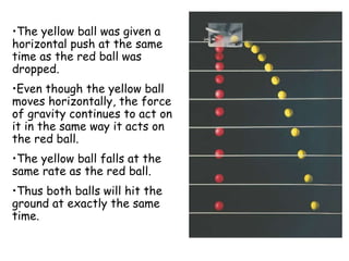 •The yellow ball was given a
horizontal push at the same
time as the red ball was
dropped.
•Even though the yellow ball
moves horizontally, the force
of gravity continues to act on
it in the same way it acts on
the red ball.
•The yellow ball falls at the
same rate as the red ball.
•Thus both balls will hit the
ground at exactly the same
time.
 