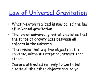 Law of Universal Gravitation
• What Newton realized is now called the law
of universal gravitation.
• The law of universal gravitation states that
the force of gravity acts between all
objects in the universe.
• This means that any two objects in the
universe, without exception, attract each
other.
• You are attracted not only to Earth but
also to all the other objects around you.
 