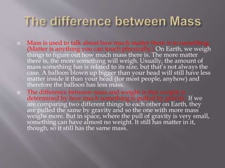  Mass is used to talk about how much matter there is in something.
(Matter is anything you can touch physically.) On Earth, we weigh
things to figure out how much mass there is. The more matter
there is, the more something will weigh. Usually, the amount of
mass something has is related to its size, but that’s not always the
case. A balloon blown up bigger than your head will still have less
matter inside it than your head (for most people, anyhow) and
therefore the balloon has less mass.
 The difference between mass and weight is that weight is
determined by how much something is pulled by gravity. If we
are comparing two different things to each other on Earth, they
are pulled the same by gravity and so the one with more mass
weighs more. But in space, where the pull of gravity is very small,
something can have almost no weight. It still has matter in it,
though, so it still has the same mass.
 