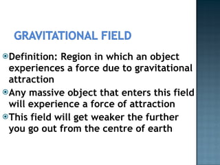 Definition: Region in which an object experiences a force due to gravitational attraction Any massive object that enters this field will experience a force of attraction This field will get weaker the further you go out from the centre of earth 