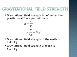 Gravitational field strength is defined as the gravitational force per unit mass Gravitational field strength of the earth is 9.8 N kg -1   Gravitational field strength of moon is  1.6 N kg -1 