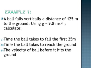 A ball falls vertically a distance of 125 m to the ground. Using g = 9.8 ms -2  ; calculate: Time the ball takes to fall the first 25m Time the ball takes to reach the ground The velocity of ball before it hits the ground 