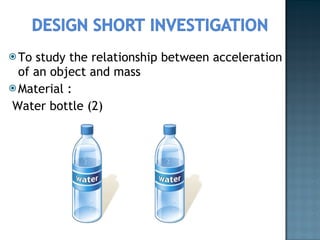To study the relationship between acceleration of an object and mass Material : Water bottle (2) 