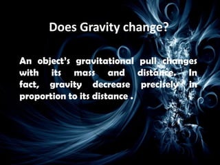 Does Gravity change?

An object’s gravitational pull changes
with its mass and distance. In
fact, gravity decrease precisely in
proportion to its distance .
 