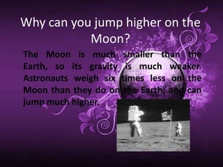 Why can you jump higher on the
           Moon?
The Moon is much smaller than the
Earth, so its gravity is much weaker.
Astronauts weigh six times less on the
Moon than they do on the Earth, and can
jump much higher.
 