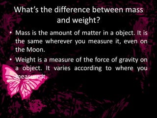 What’s the difference between mass
             and weight?
• Mass is the amount of matter in a object. It is
  the same wherever you measure it, even on
  the Moon.
• Weight is a measure of the force of gravity on
  a object. It varies according to where you
  measure it.
 