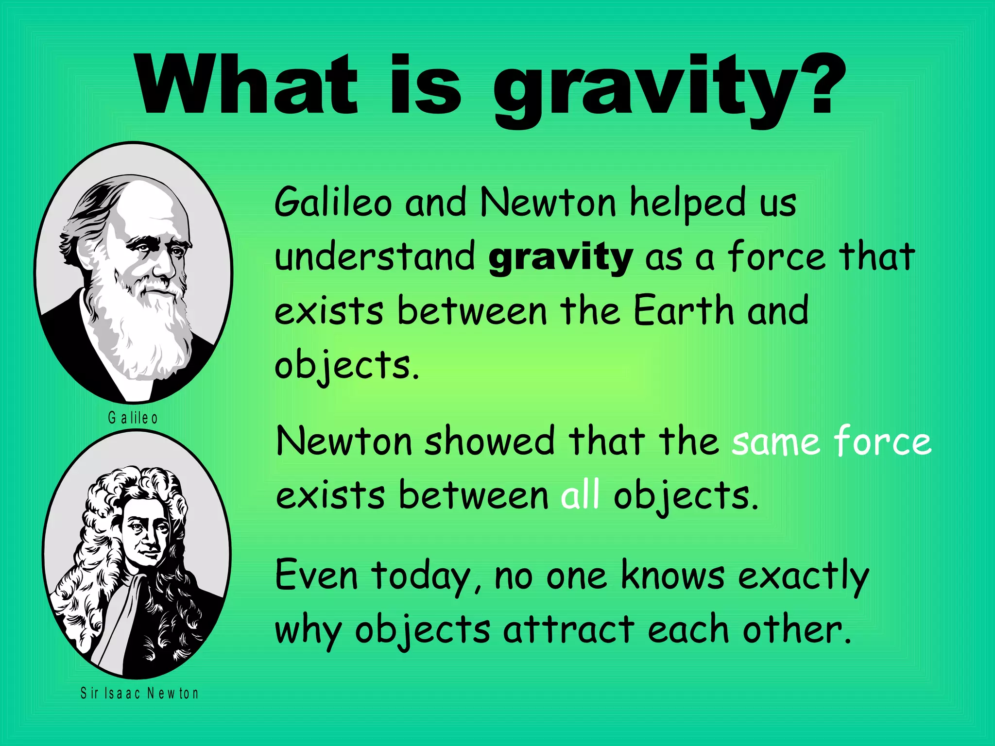 What is gravity? Galileo and Newton helped us understand  gravity  as a force that exists between the Earth and objects. Newton   showed that the  same force   exists between  all  objects. Even today, no one knows exactly why objects attract each other.   