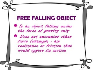 FREE FALLING OBJECT
☻ Is an object falling under
  the force of gravity only
☻ Does not encounter other
  force (example : air
  resistance or friction that
  would oppose its motion
 
